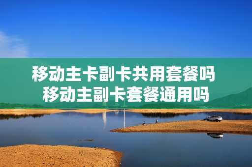 移动主卡副卡共用套餐吗 移动主副卡套餐通用吗