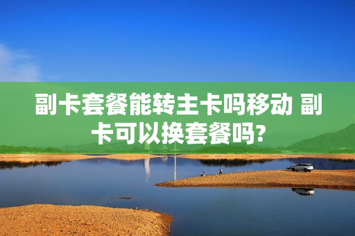 副卡套餐能转主卡吗移动 副卡可以换套餐吗?