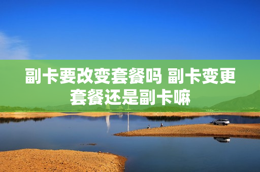 副卡要改变套餐吗 副卡变更套餐还是副卡嘛