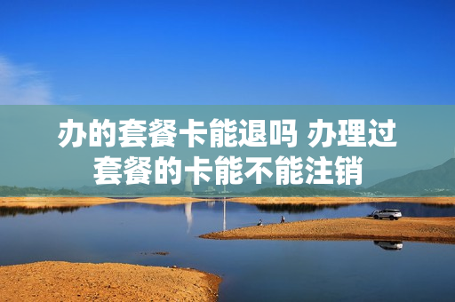 办的套餐卡能退吗 办理过套餐的卡能不能注销