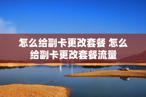 怎么给副卡更改套餐 怎么给副卡更改套餐流量
