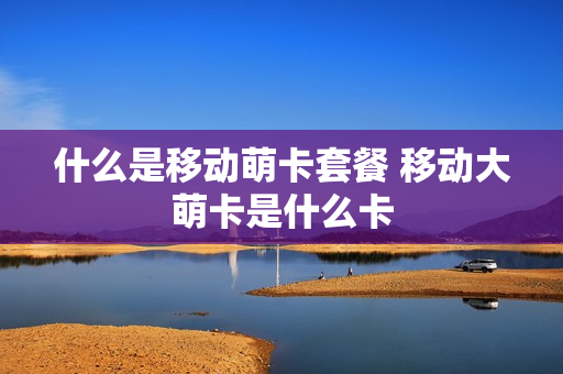 什么是移动萌卡套餐 移动大萌卡是什么卡