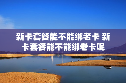 新卡套餐能不能绑老卡 新卡套餐能不能绑老卡呢