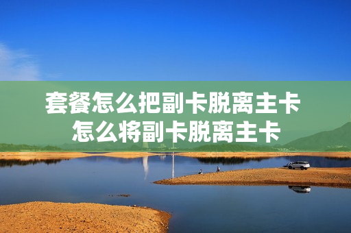 套餐怎么把副卡脱离主卡 怎么将副卡脱离主卡