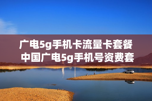 广电5g手机卡流量卡套餐 中国广电5g手机号资费套餐