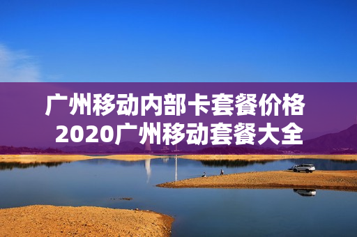 广州移动内部卡套餐价格 2020广州移动套餐大全