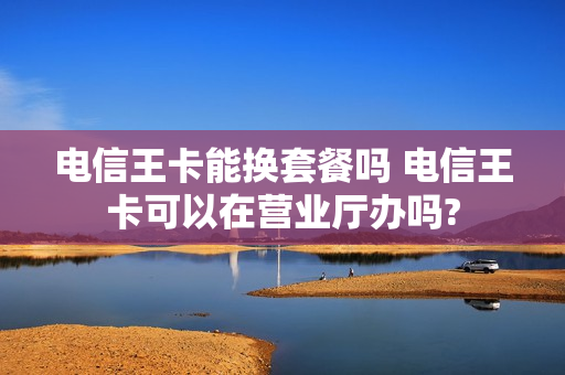 电信王卡能换套餐吗 电信王卡可以在营业厅办吗?