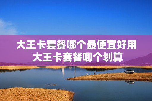 大王卡套餐哪个最便宜好用 大王卡套餐哪个划算
