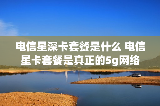 电信星深卡套餐是什么 电信星卡套餐是真正的5g网络吗?