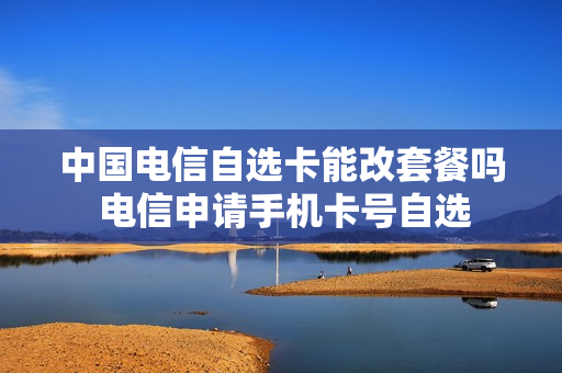 中国电信自选卡能改套餐吗 电信申请手机卡号自选