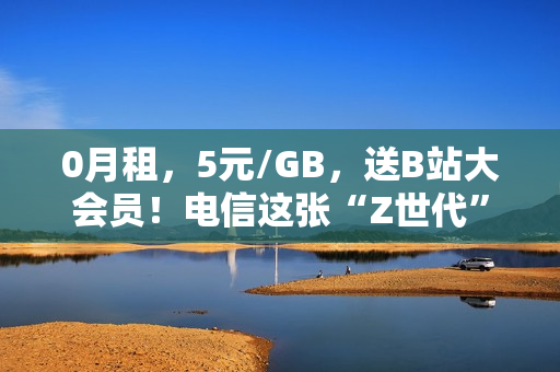 0月租，5元/GB，送B站大会员！电信这张“Z世代”手机卡值得买吗？