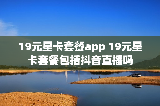 19元星卡套餐app 19元星卡套餐包括抖音直播吗