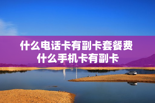 什么电话卡有副卡套餐费 什么手机卡有副卡