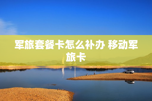 军旅套餐卡怎么补办 移动军旅卡