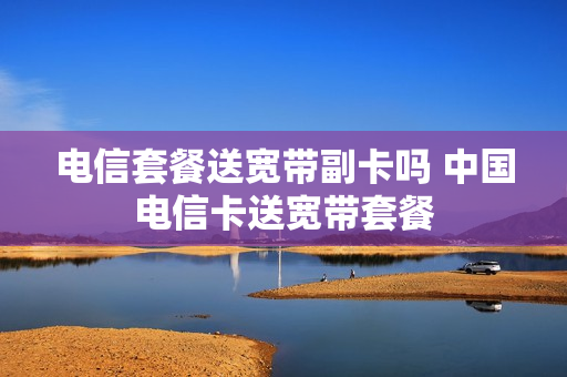 电信套餐送宽带副卡吗 中国电信卡送宽带套餐
