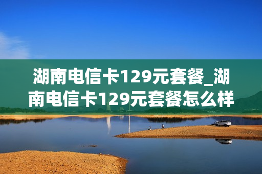 湖南电信卡129元套餐_湖南电信卡129元套餐怎么样