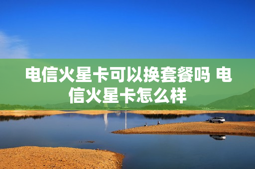 电信火星卡可以换套餐吗 电信火星卡怎么样