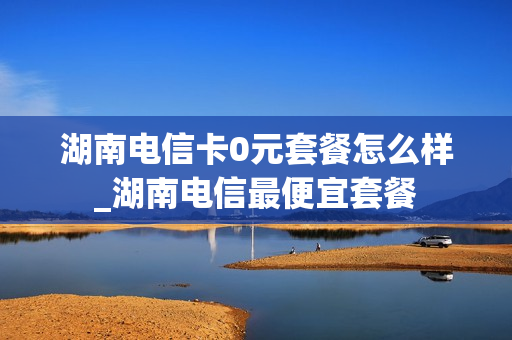 湖南电信卡0元套餐怎么样_湖南电信最便宜套餐