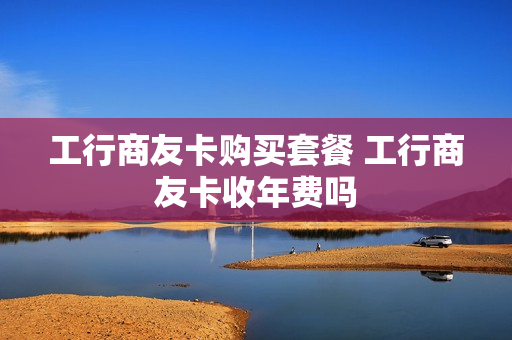 工行商友卡购买套餐 工行商友卡收年费吗