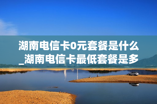 湖南电信卡0元套餐是什么_湖南电信卡最低套餐是多少