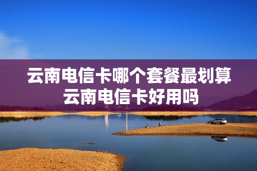 云南电信卡哪个套餐最划算 云南电信卡好用吗