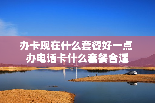 办卡现在什么套餐好一点 办电话卡什么套餐合适