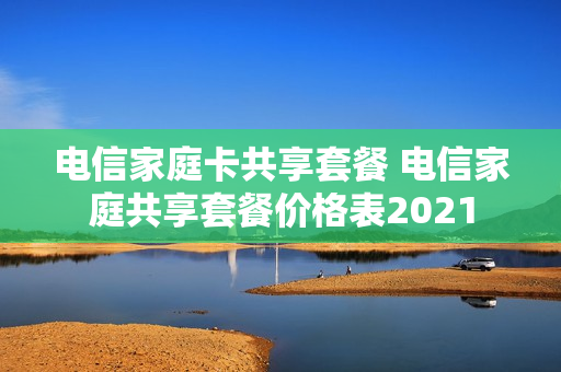 电信家庭卡共享套餐 电信家庭共享套餐价格表2021