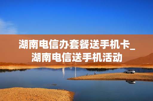 湖南电信办套餐送手机卡_湖南电信送手机活动