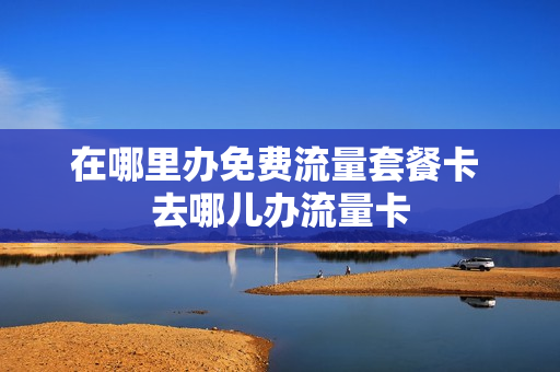 在哪里办免费流量套餐卡 去哪儿办流量卡
