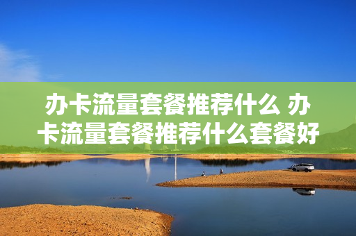 办卡流量套餐推荐什么 办卡流量套餐推荐什么套餐好