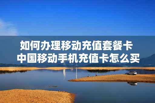 如何办理移动充值套餐卡 中国移动手机充值卡怎么买