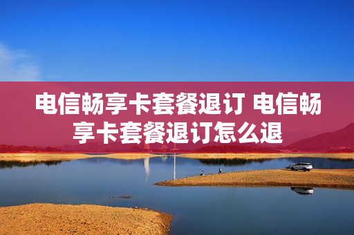 电信畅享卡套餐退订 电信畅享卡套餐退订怎么退