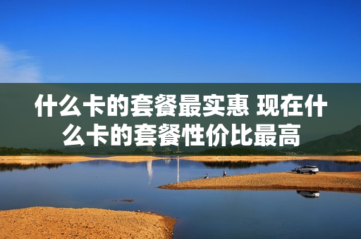 什么卡的套餐最实惠 现在什么卡的套餐性价比最高