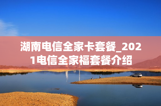 湖南电信全家卡套餐_2021电信全家福套餐介绍