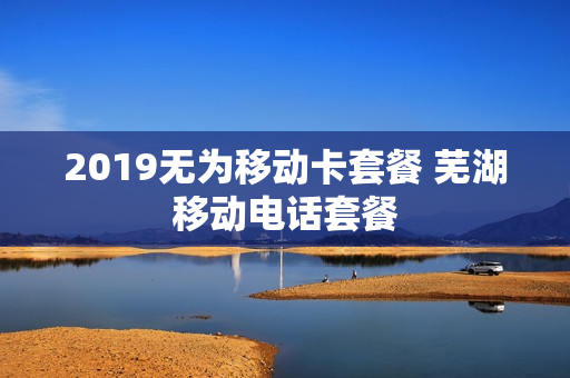 2019无为移动卡套餐 芜湖移动电话套餐