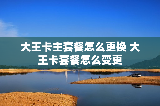大王卡主套餐怎么更换 大王卡套餐怎么变更
