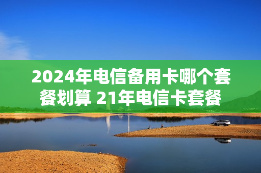 2024年电信备用卡哪个套餐划算 21年电信卡套餐