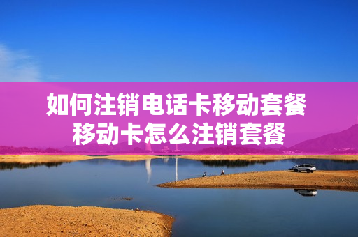 如何注销电话卡移动套餐 移动卡怎么注销套餐