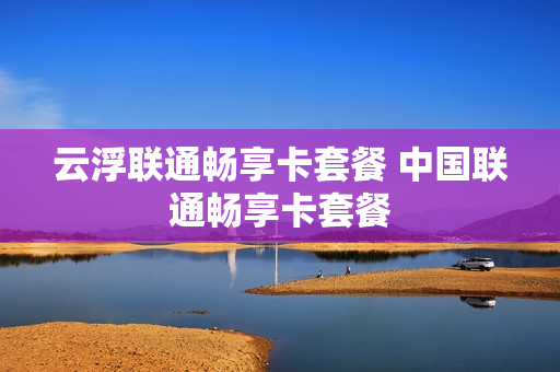 云浮联通畅享卡套餐 中国联通畅享卡套餐