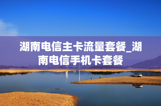 湖南电信主卡流量套餐_湖南电信手机卡套餐