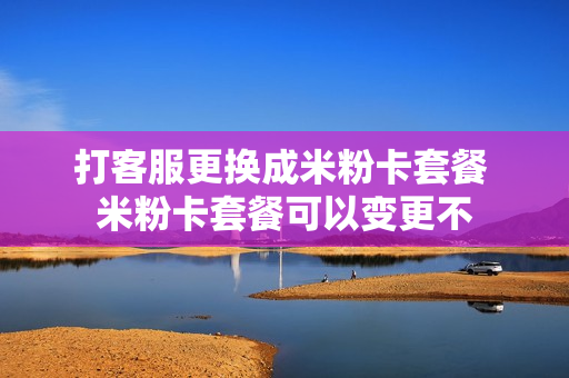 打客服更换成米粉卡套餐 米粉卡套餐可以变更不