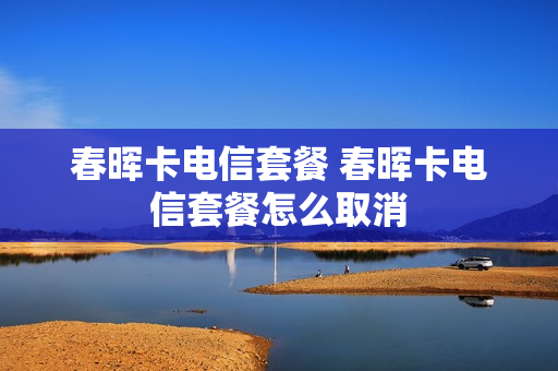 春晖卡电信套餐 春晖卡电信套餐怎么取消