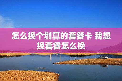 怎么换个划算的套餐卡 我想换套餐怎么换
