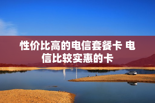 性价比高的电信套餐卡 电信比较实惠的卡