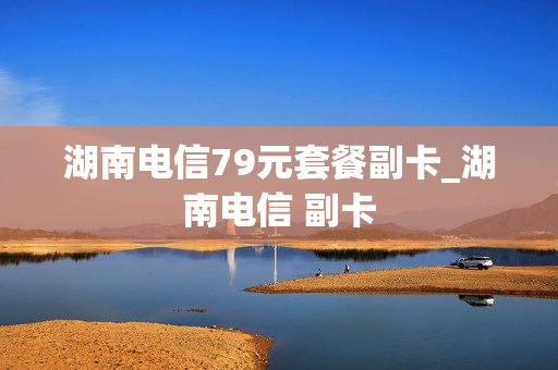 湖南电信79元套餐副卡_湖南电信 副卡