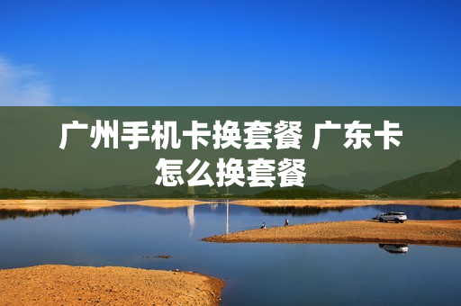 广州手机卡换套餐 广东卡怎么换套餐