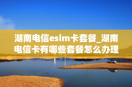 湖南电信esim卡套餐_湖南电信卡有哪些套餐怎么办理