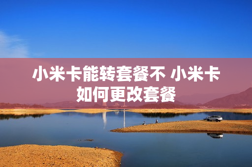小米卡能转套餐不 小米卡如何更改套餐
