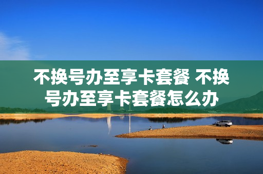 不换号办至享卡套餐 不换号办至享卡套餐怎么办