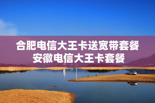 合肥电信大王卡送宽带套餐 安徽电信大王卡套餐